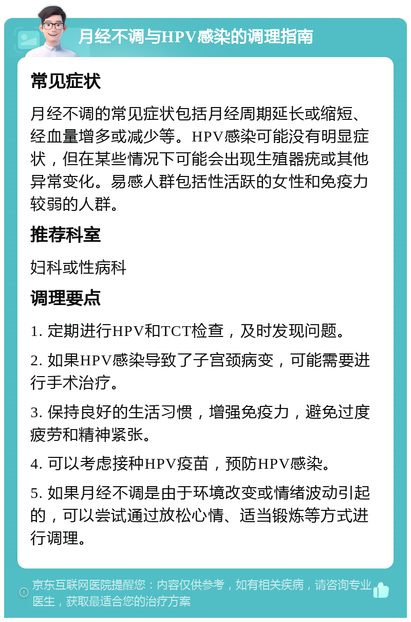 月经不调与HPV感染的调理指南 常见症状 月经不调的常见症状包括月经周期延长或缩短、经血量增多或减少等。HPV感染可能没有明显症状，但在某些情况下可能会出现生殖器疣或其他异常变化。易感人群包括性活跃的女性和免疫力较弱的人群。 推荐科室 妇科或性病科 调理要点 1. 定期进行HPV和TCT检查，及时发现问题。 2. 如果HPV感染导致了子宫颈病变，可能需要进行手术治疗。 3. 保持良好的生活习惯，增强免疫力，避免过度疲劳和精神紧张。 4. 可以考虑接种HPV疫苗，预防HPV感染。 5. 如果月经不调是由于环境改变或情绪波动引起的，可以尝试通过放松心情、适当锻炼等方式进行调理。