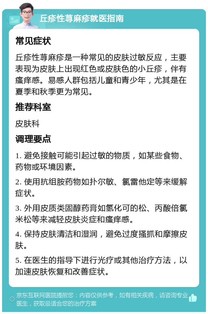 丘疹性荨麻疹就医指南 常见症状 丘疹性荨麻疹是一种常见的皮肤过敏反应，主要表现为皮肤上出现红色或皮肤色的小丘疹，伴有瘙痒感。易感人群包括儿童和青少年，尤其是在夏季和秋季更为常见。 推荐科室 皮肤科 调理要点 1. 避免接触可能引起过敏的物质，如某些食物、药物或环境因素。 2. 使用抗组胺药物如扑尔敏、氯雷他定等来缓解症状。 3. 外用皮质类固醇药膏如氢化可的松、丙酸倍氯米松等来减轻皮肤炎症和瘙痒感。 4. 保持皮肤清洁和湿润，避免过度搔抓和摩擦皮肤。 5. 在医生的指导下进行光疗或其他治疗方法，以加速皮肤恢复和改善症状。