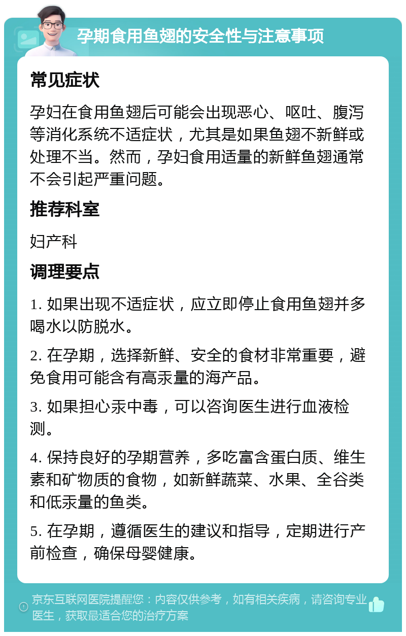 孕期食用鱼翅的安全性与注意事项 常见症状 孕妇在食用鱼翅后可能会出现恶心、呕吐、腹泻等消化系统不适症状，尤其是如果鱼翅不新鲜或处理不当。然而，孕妇食用适量的新鲜鱼翅通常不会引起严重问题。 推荐科室 妇产科 调理要点 1. 如果出现不适症状，应立即停止食用鱼翅并多喝水以防脱水。 2. 在孕期，选择新鲜、安全的食材非常重要，避免食用可能含有高汞量的海产品。 3. 如果担心汞中毒，可以咨询医生进行血液检测。 4. 保持良好的孕期营养，多吃富含蛋白质、维生素和矿物质的食物，如新鲜蔬菜、水果、全谷类和低汞量的鱼类。 5. 在孕期，遵循医生的建议和指导，定期进行产前检查，确保母婴健康。