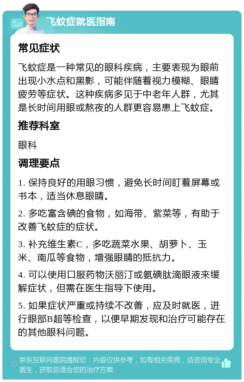 飞蚊症就医指南 常见症状 飞蚊症是一种常见的眼科疾病，主要表现为眼前出现小水点和黑影，可能伴随着视力模糊、眼睛疲劳等症状。这种疾病多见于中老年人群，尤其是长时间用眼或熬夜的人群更容易患上飞蚊症。 推荐科室 眼科 调理要点 1. 保持良好的用眼习惯，避免长时间盯着屏幕或书本，适当休息眼睛。 2. 多吃富含碘的食物，如海带、紫菜等，有助于改善飞蚊症的症状。 3. 补充维生素C，多吃蔬菜水果、胡萝卜、玉米、南瓜等食物，增强眼睛的抵抗力。 4. 可以使用口服药物沃丽汀或氨碘肽滴眼液来缓解症状，但需在医生指导下使用。 5. 如果症状严重或持续不改善，应及时就医，进行眼部B超等检查，以便早期发现和治疗可能存在的其他眼科问题。