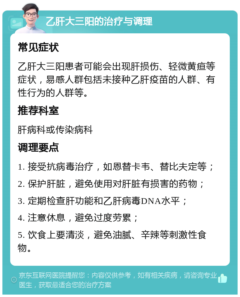 乙肝大三阳的治疗与调理 常见症状 乙肝大三阳患者可能会出现肝损伤、轻微黄疸等症状，易感人群包括未接种乙肝疫苗的人群、有性行为的人群等。 推荐科室 肝病科或传染病科 调理要点 1. 接受抗病毒治疗，如恩替卡韦、替比夫定等； 2. 保护肝脏，避免使用对肝脏有损害的药物； 3. 定期检查肝功能和乙肝病毒DNA水平； 4. 注意休息，避免过度劳累； 5. 饮食上要清淡，避免油腻、辛辣等刺激性食物。