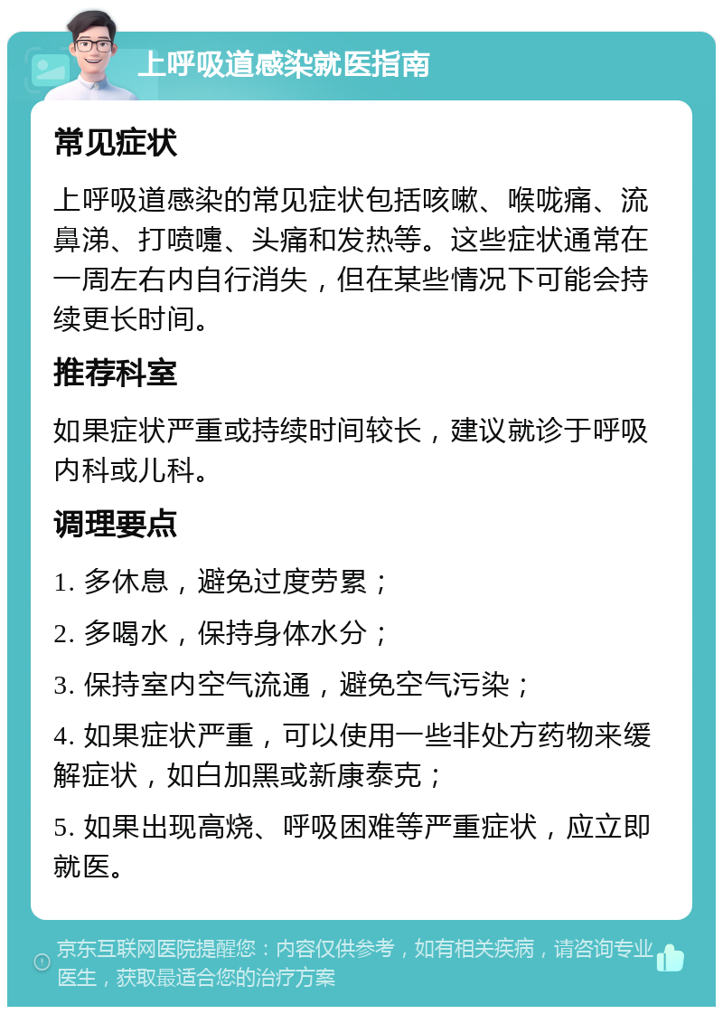 上呼吸道感染就医指南 常见症状 上呼吸道感染的常见症状包括咳嗽、喉咙痛、流鼻涕、打喷嚏、头痛和发热等。这些症状通常在一周左右内自行消失，但在某些情况下可能会持续更长时间。 推荐科室 如果症状严重或持续时间较长，建议就诊于呼吸内科或儿科。 调理要点 1. 多休息，避免过度劳累； 2. 多喝水，保持身体水分； 3. 保持室内空气流通，避免空气污染； 4. 如果症状严重，可以使用一些非处方药物来缓解症状，如白加黑或新康泰克； 5. 如果出现高烧、呼吸困难等严重症状，应立即就医。