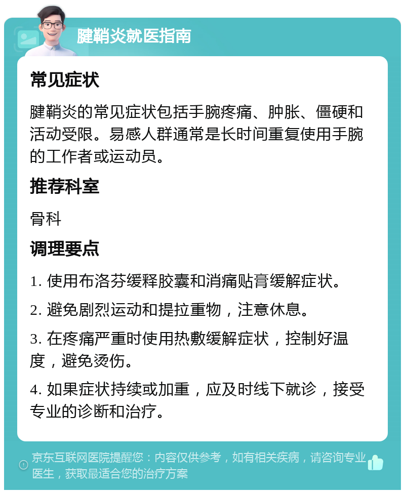 腱鞘炎就医指南 常见症状 腱鞘炎的常见症状包括手腕疼痛、肿胀、僵硬和活动受限。易感人群通常是长时间重复使用手腕的工作者或运动员。 推荐科室 骨科 调理要点 1. 使用布洛芬缓释胶囊和消痛贴膏缓解症状。 2. 避免剧烈运动和提拉重物，注意休息。 3. 在疼痛严重时使用热敷缓解症状，控制好温度，避免烫伤。 4. 如果症状持续或加重，应及时线下就诊，接受专业的诊断和治疗。