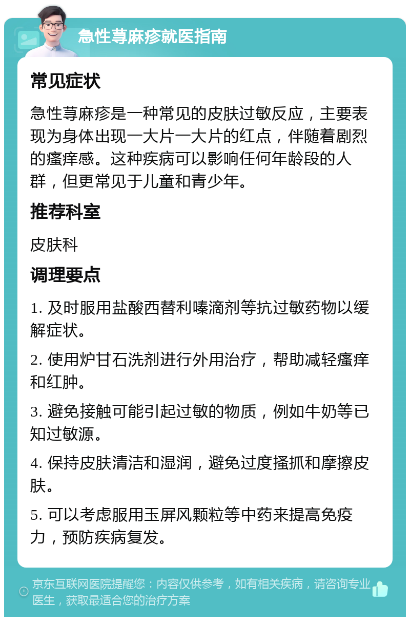 急性荨麻疹就医指南 常见症状 急性荨麻疹是一种常见的皮肤过敏反应，主要表现为身体出现一大片一大片的红点，伴随着剧烈的瘙痒感。这种疾病可以影响任何年龄段的人群，但更常见于儿童和青少年。 推荐科室 皮肤科 调理要点 1. 及时服用盐酸西替利嗪滴剂等抗过敏药物以缓解症状。 2. 使用炉甘石洗剂进行外用治疗，帮助减轻瘙痒和红肿。 3. 避免接触可能引起过敏的物质，例如牛奶等已知过敏源。 4. 保持皮肤清洁和湿润，避免过度搔抓和摩擦皮肤。 5. 可以考虑服用玉屏风颗粒等中药来提高免疫力，预防疾病复发。