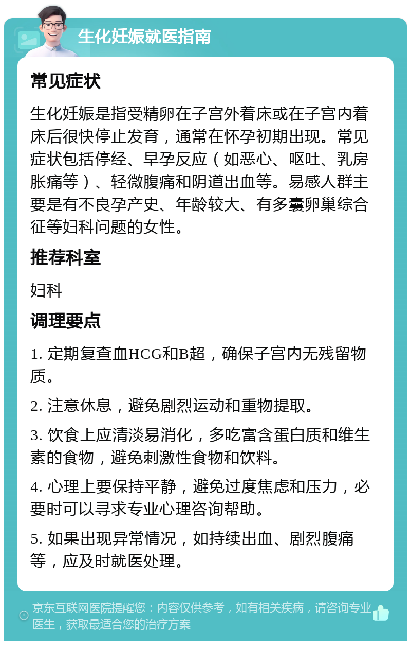 生化妊娠就医指南 常见症状 生化妊娠是指受精卵在子宫外着床或在子宫内着床后很快停止发育，通常在怀孕初期出现。常见症状包括停经、早孕反应（如恶心、呕吐、乳房胀痛等）、轻微腹痛和阴道出血等。易感人群主要是有不良孕产史、年龄较大、有多囊卵巢综合征等妇科问题的女性。 推荐科室 妇科 调理要点 1. 定期复查血HCG和B超，确保子宫内无残留物质。 2. 注意休息，避免剧烈运动和重物提取。 3. 饮食上应清淡易消化，多吃富含蛋白质和维生素的食物，避免刺激性食物和饮料。 4. 心理上要保持平静，避免过度焦虑和压力，必要时可以寻求专业心理咨询帮助。 5. 如果出现异常情况，如持续出血、剧烈腹痛等，应及时就医处理。