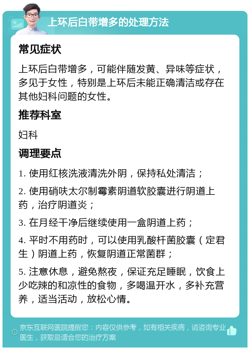 上环后白带增多的处理方法 常见症状 上环后白带增多，可能伴随发黄、异味等症状，多见于女性，特别是上环后未能正确清洁或存在其他妇科问题的女性。 推荐科室 妇科 调理要点 1. 使用红核洗液清洗外阴，保持私处清洁； 2. 使用硝呋太尔制霉素阴道软胶囊进行阴道上药，治疗阴道炎； 3. 在月经干净后继续使用一盒阴道上药； 4. 平时不用药时，可以使用乳酸杆菌胶囊（定君生）阴道上药，恢复阴道正常菌群； 5. 注意休息，避免熬夜，保证充足睡眠，饮食上少吃辣的和凉性的食物，多喝温开水，多补充营养，适当活动，放松心情。