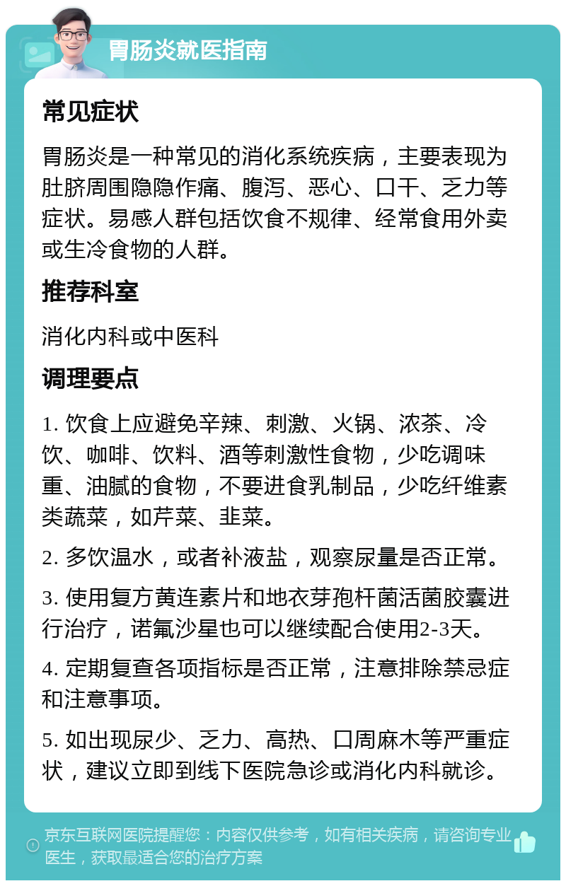 胃肠炎就医指南 常见症状 胃肠炎是一种常见的消化系统疾病，主要表现为肚脐周围隐隐作痛、腹泻、恶心、口干、乏力等症状。易感人群包括饮食不规律、经常食用外卖或生冷食物的人群。 推荐科室 消化内科或中医科 调理要点 1. 饮食上应避免辛辣、刺激、火锅、浓茶、冷饮、咖啡、饮料、酒等刺激性食物，少吃调味重、油腻的食物，不要进食乳制品，少吃纤维素类蔬菜，如芹菜、韭菜。 2. 多饮温水，或者补液盐，观察尿量是否正常。 3. 使用复方黄连素片和地衣芽孢杆菌活菌胶囊进行治疗，诺氟沙星也可以继续配合使用2-3天。 4. 定期复查各项指标是否正常，注意排除禁忌症和注意事项。 5. 如出现尿少、乏力、高热、口周麻木等严重症状，建议立即到线下医院急诊或消化内科就诊。