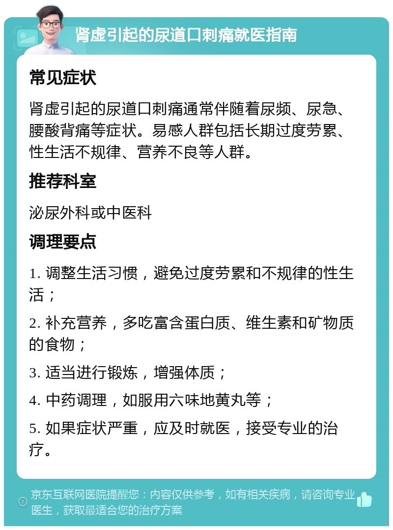 肾虚引起的尿道口刺痛就医指南 常见症状 肾虚引起的尿道口刺痛通常伴随着尿频、尿急、腰酸背痛等症状。易感人群包括长期过度劳累、性生活不规律、营养不良等人群。 推荐科室 泌尿外科或中医科 调理要点 1. 调整生活习惯，避免过度劳累和不规律的性生活； 2. 补充营养，多吃富含蛋白质、维生素和矿物质的食物； 3. 适当进行锻炼，增强体质； 4. 中药调理，如服用六味地黄丸等； 5. 如果症状严重，应及时就医，接受专业的治疗。