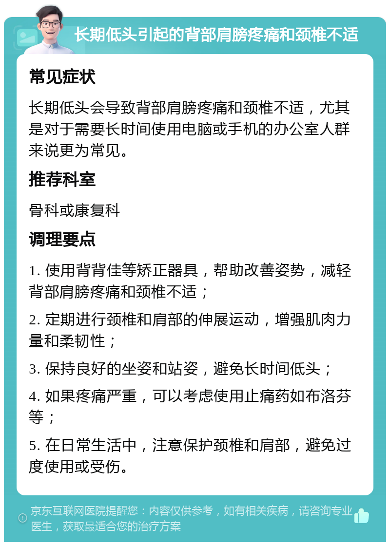 长期低头引起的背部肩膀疼痛和颈椎不适 常见症状 长期低头会导致背部肩膀疼痛和颈椎不适，尤其是对于需要长时间使用电脑或手机的办公室人群来说更为常见。 推荐科室 骨科或康复科 调理要点 1. 使用背背佳等矫正器具，帮助改善姿势，减轻背部肩膀疼痛和颈椎不适； 2. 定期进行颈椎和肩部的伸展运动，增强肌肉力量和柔韧性； 3. 保持良好的坐姿和站姿，避免长时间低头； 4. 如果疼痛严重，可以考虑使用止痛药如布洛芬等； 5. 在日常生活中，注意保护颈椎和肩部，避免过度使用或受伤。