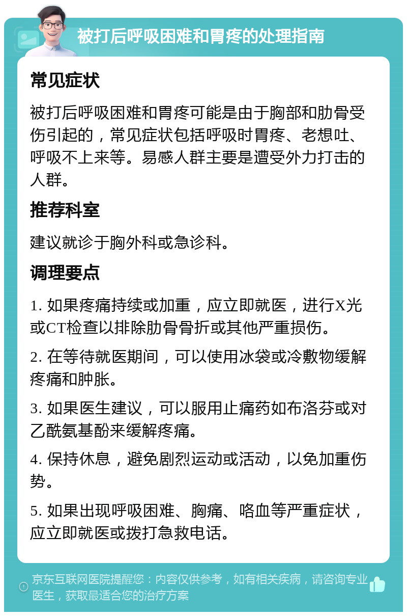 被打后呼吸困难和胃疼的处理指南 常见症状 被打后呼吸困难和胃疼可能是由于胸部和肋骨受伤引起的，常见症状包括呼吸时胃疼、老想吐、呼吸不上来等。易感人群主要是遭受外力打击的人群。 推荐科室 建议就诊于胸外科或急诊科。 调理要点 1. 如果疼痛持续或加重，应立即就医，进行X光或CT检查以排除肋骨骨折或其他严重损伤。 2. 在等待就医期间，可以使用冰袋或冷敷物缓解疼痛和肿胀。 3. 如果医生建议，可以服用止痛药如布洛芬或对乙酰氨基酚来缓解疼痛。 4. 保持休息，避免剧烈运动或活动，以免加重伤势。 5. 如果出现呼吸困难、胸痛、咯血等严重症状，应立即就医或拨打急救电话。