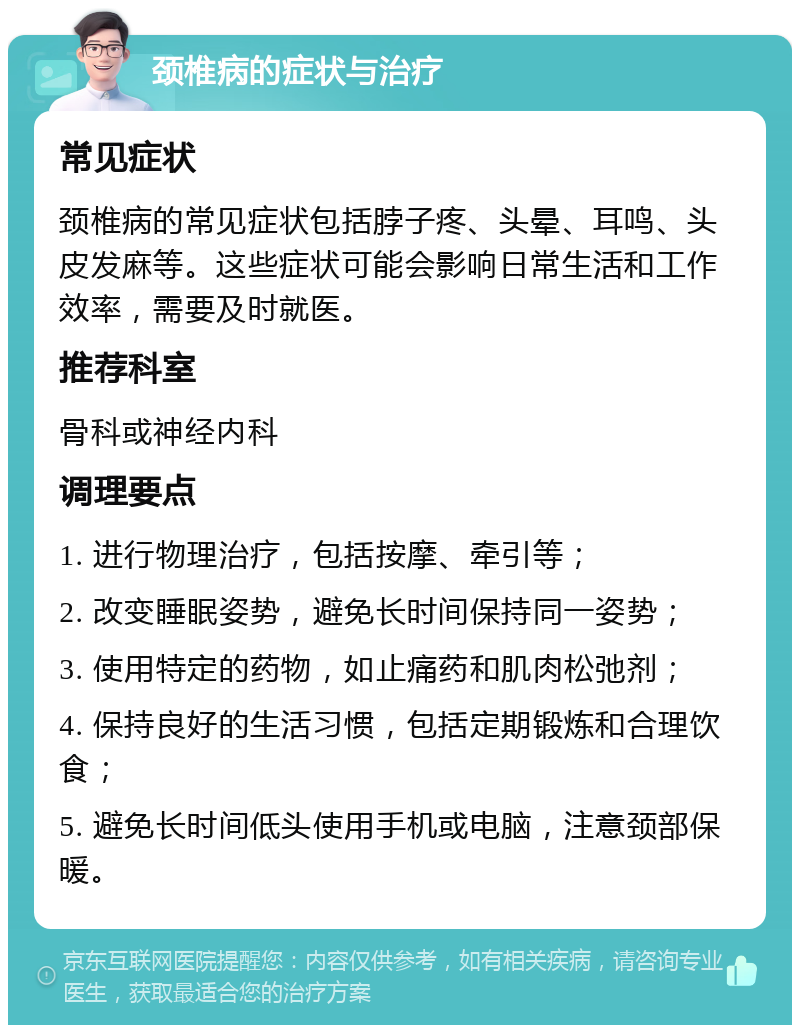 颈椎病的症状与治疗 常见症状 颈椎病的常见症状包括脖子疼、头晕、耳鸣、头皮发麻等。这些症状可能会影响日常生活和工作效率，需要及时就医。 推荐科室 骨科或神经内科 调理要点 1. 进行物理治疗，包括按摩、牵引等； 2. 改变睡眠姿势，避免长时间保持同一姿势； 3. 使用特定的药物，如止痛药和肌肉松弛剂； 4. 保持良好的生活习惯，包括定期锻炼和合理饮食； 5. 避免长时间低头使用手机或电脑，注意颈部保暖。