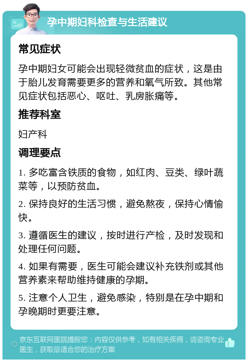 孕中期妇科检查与生活建议 常见症状 孕中期妇女可能会出现轻微贫血的症状，这是由于胎儿发育需要更多的营养和氧气所致。其他常见症状包括恶心、呕吐、乳房胀痛等。 推荐科室 妇产科 调理要点 1. 多吃富含铁质的食物，如红肉、豆类、绿叶蔬菜等，以预防贫血。 2. 保持良好的生活习惯，避免熬夜，保持心情愉快。 3. 遵循医生的建议，按时进行产检，及时发现和处理任何问题。 4. 如果有需要，医生可能会建议补充铁剂或其他营养素来帮助维持健康的孕期。 5. 注意个人卫生，避免感染，特别是在孕中期和孕晚期时更要注意。