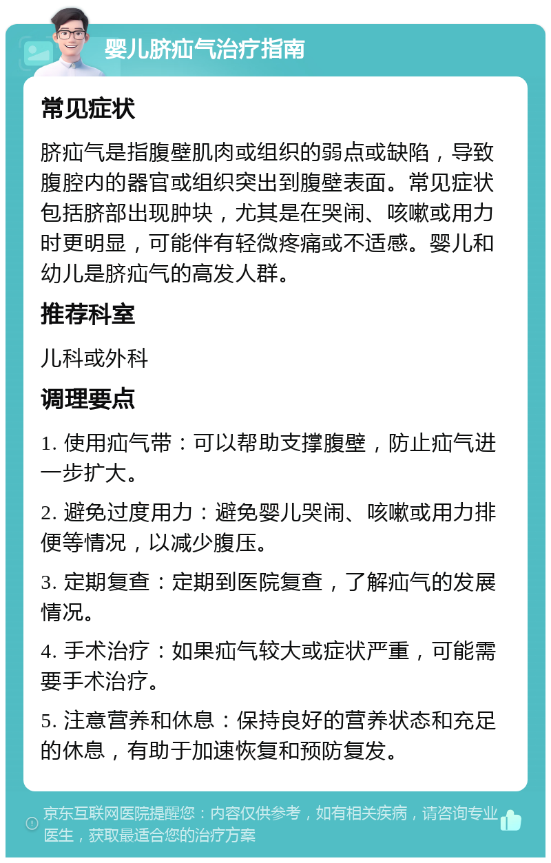 婴儿脐疝气治疗指南 常见症状 脐疝气是指腹壁肌肉或组织的弱点或缺陷，导致腹腔内的器官或组织突出到腹壁表面。常见症状包括脐部出现肿块，尤其是在哭闹、咳嗽或用力时更明显，可能伴有轻微疼痛或不适感。婴儿和幼儿是脐疝气的高发人群。 推荐科室 儿科或外科 调理要点 1. 使用疝气带：可以帮助支撑腹壁，防止疝气进一步扩大。 2. 避免过度用力：避免婴儿哭闹、咳嗽或用力排便等情况，以减少腹压。 3. 定期复查：定期到医院复查，了解疝气的发展情况。 4. 手术治疗：如果疝气较大或症状严重，可能需要手术治疗。 5. 注意营养和休息：保持良好的营养状态和充足的休息，有助于加速恢复和预防复发。