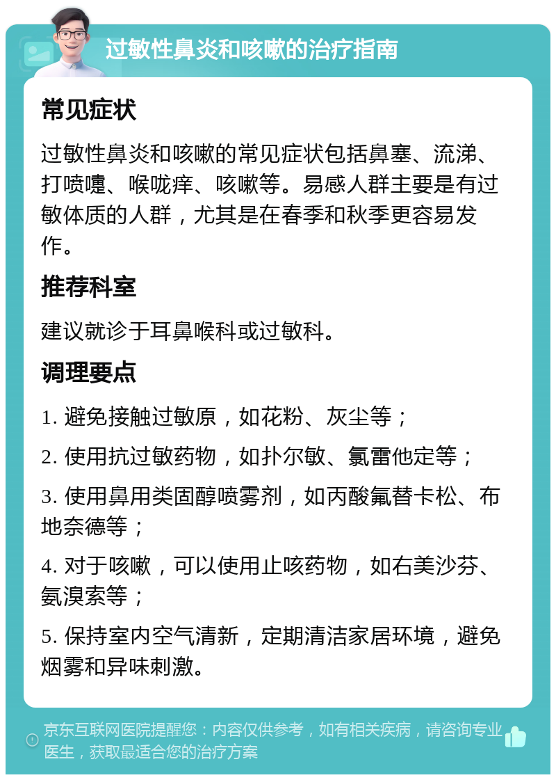 过敏性鼻炎和咳嗽的治疗指南 常见症状 过敏性鼻炎和咳嗽的常见症状包括鼻塞、流涕、打喷嚏、喉咙痒、咳嗽等。易感人群主要是有过敏体质的人群，尤其是在春季和秋季更容易发作。 推荐科室 建议就诊于耳鼻喉科或过敏科。 调理要点 1. 避免接触过敏原，如花粉、灰尘等； 2. 使用抗过敏药物，如扑尔敏、氯雷他定等； 3. 使用鼻用类固醇喷雾剂，如丙酸氟替卡松、布地奈德等； 4. 对于咳嗽，可以使用止咳药物，如右美沙芬、氨溴索等； 5. 保持室内空气清新，定期清洁家居环境，避免烟雾和异味刺激。