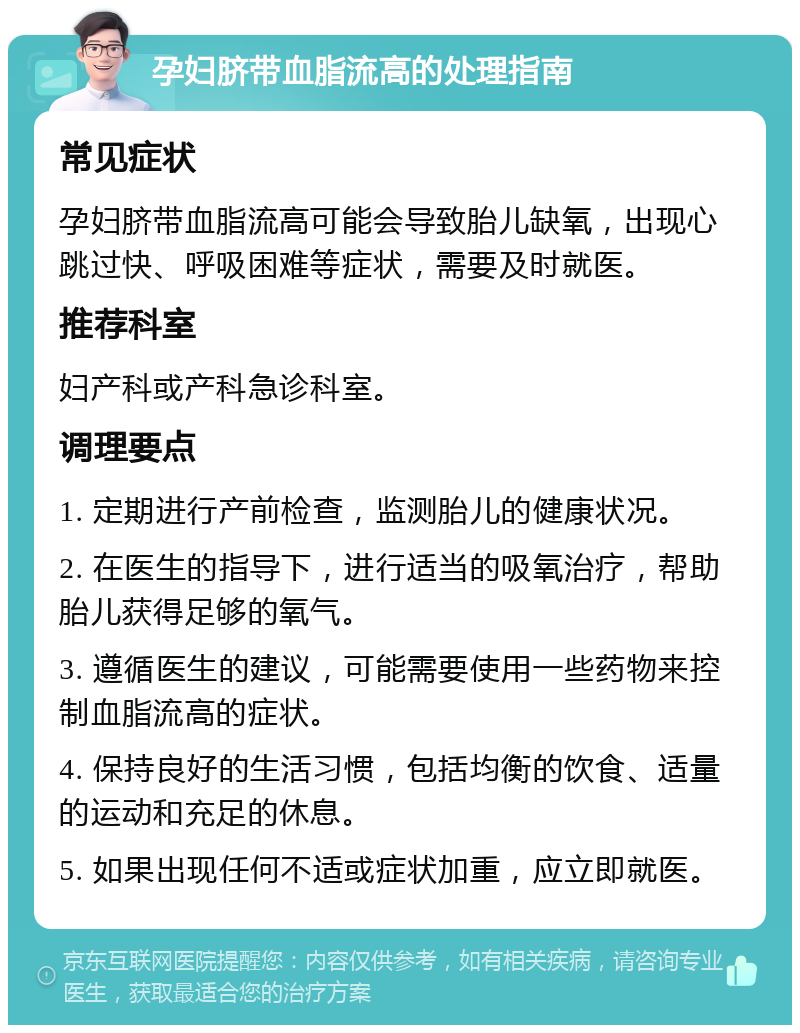 孕妇脐带血脂流高的处理指南 常见症状 孕妇脐带血脂流高可能会导致胎儿缺氧，出现心跳过快、呼吸困难等症状，需要及时就医。 推荐科室 妇产科或产科急诊科室。 调理要点 1. 定期进行产前检查，监测胎儿的健康状况。 2. 在医生的指导下，进行适当的吸氧治疗，帮助胎儿获得足够的氧气。 3. 遵循医生的建议，可能需要使用一些药物来控制血脂流高的症状。 4. 保持良好的生活习惯，包括均衡的饮食、适量的运动和充足的休息。 5. 如果出现任何不适或症状加重，应立即就医。