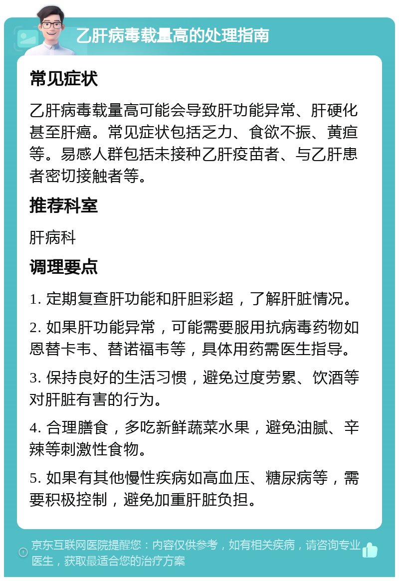 乙肝病毒载量高的处理指南 常见症状 乙肝病毒载量高可能会导致肝功能异常、肝硬化甚至肝癌。常见症状包括乏力、食欲不振、黄疸等。易感人群包括未接种乙肝疫苗者、与乙肝患者密切接触者等。 推荐科室 肝病科 调理要点 1. 定期复查肝功能和肝胆彩超，了解肝脏情况。 2. 如果肝功能异常，可能需要服用抗病毒药物如恩替卡韦、替诺福韦等，具体用药需医生指导。 3. 保持良好的生活习惯，避免过度劳累、饮酒等对肝脏有害的行为。 4. 合理膳食，多吃新鲜蔬菜水果，避免油腻、辛辣等刺激性食物。 5. 如果有其他慢性疾病如高血压、糖尿病等，需要积极控制，避免加重肝脏负担。