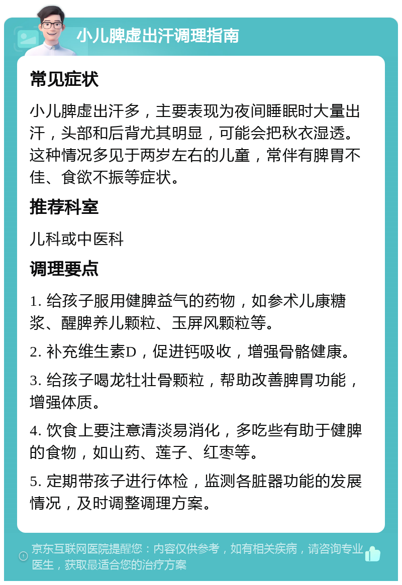 小儿脾虚出汗调理指南 常见症状 小儿脾虚出汗多，主要表现为夜间睡眠时大量出汗，头部和后背尤其明显，可能会把秋衣湿透。这种情况多见于两岁左右的儿童，常伴有脾胃不佳、食欲不振等症状。 推荐科室 儿科或中医科 调理要点 1. 给孩子服用健脾益气的药物，如参术儿康糖浆、醒脾养儿颗粒、玉屏风颗粒等。 2. 补充维生素D，促进钙吸收，增强骨骼健康。 3. 给孩子喝龙牡壮骨颗粒，帮助改善脾胃功能，增强体质。 4. 饮食上要注意清淡易消化，多吃些有助于健脾的食物，如山药、莲子、红枣等。 5. 定期带孩子进行体检，监测各脏器功能的发展情况，及时调整调理方案。