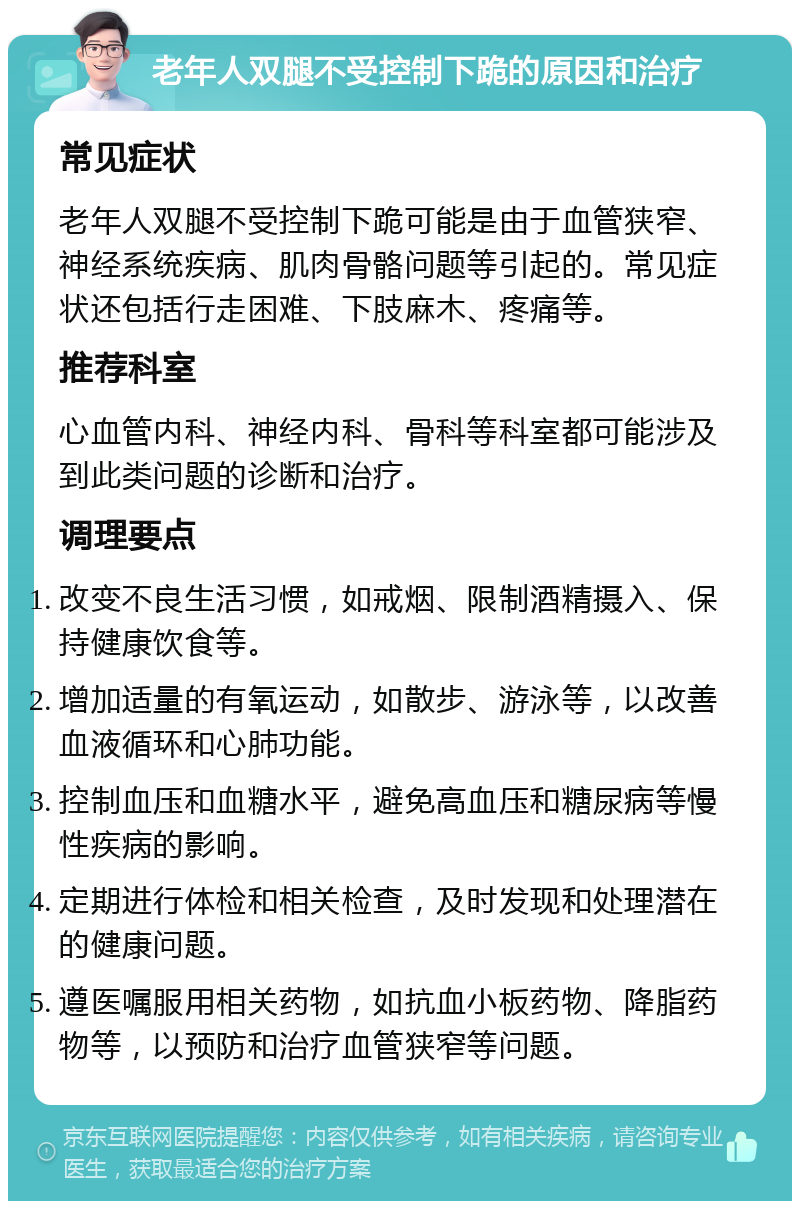 老年人双腿不受控制下跪的原因和治疗 常见症状 老年人双腿不受控制下跪可能是由于血管狭窄、神经系统疾病、肌肉骨骼问题等引起的。常见症状还包括行走困难、下肢麻木、疼痛等。 推荐科室 心血管内科、神经内科、骨科等科室都可能涉及到此类问题的诊断和治疗。 调理要点 改变不良生活习惯，如戒烟、限制酒精摄入、保持健康饮食等。 增加适量的有氧运动，如散步、游泳等，以改善血液循环和心肺功能。 控制血压和血糖水平，避免高血压和糖尿病等慢性疾病的影响。 定期进行体检和相关检查，及时发现和处理潜在的健康问题。 遵医嘱服用相关药物，如抗血小板药物、降脂药物等，以预防和治疗血管狭窄等问题。