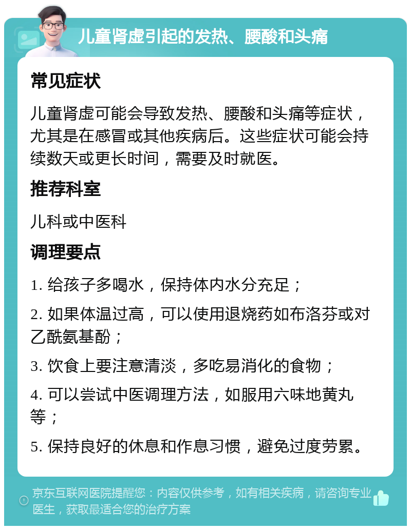 儿童肾虚引起的发热、腰酸和头痛 常见症状 儿童肾虚可能会导致发热、腰酸和头痛等症状，尤其是在感冒或其他疾病后。这些症状可能会持续数天或更长时间，需要及时就医。 推荐科室 儿科或中医科 调理要点 1. 给孩子多喝水，保持体内水分充足； 2. 如果体温过高，可以使用退烧药如布洛芬或对乙酰氨基酚； 3. 饮食上要注意清淡，多吃易消化的食物； 4. 可以尝试中医调理方法，如服用六味地黄丸等； 5. 保持良好的休息和作息习惯，避免过度劳累。