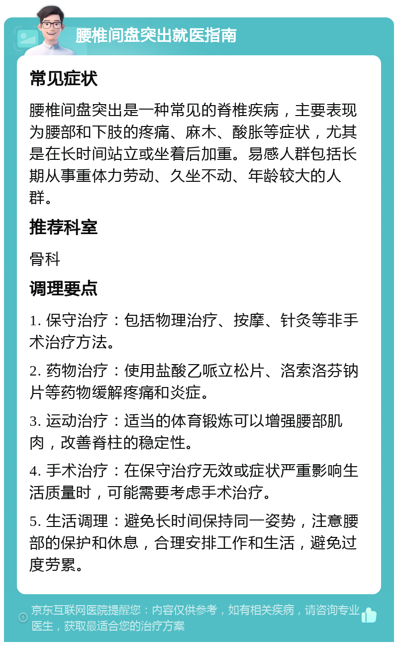 腰椎间盘突出就医指南 常见症状 腰椎间盘突出是一种常见的脊椎疾病，主要表现为腰部和下肢的疼痛、麻木、酸胀等症状，尤其是在长时间站立或坐着后加重。易感人群包括长期从事重体力劳动、久坐不动、年龄较大的人群。 推荐科室 骨科 调理要点 1. 保守治疗：包括物理治疗、按摩、针灸等非手术治疗方法。 2. 药物治疗：使用盐酸乙哌立松片、洛索洛芬钠片等药物缓解疼痛和炎症。 3. 运动治疗：适当的体育锻炼可以增强腰部肌肉，改善脊柱的稳定性。 4. 手术治疗：在保守治疗无效或症状严重影响生活质量时，可能需要考虑手术治疗。 5. 生活调理：避免长时间保持同一姿势，注意腰部的保护和休息，合理安排工作和生活，避免过度劳累。