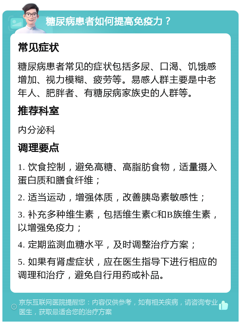 糖尿病患者如何提高免疫力？ 常见症状 糖尿病患者常见的症状包括多尿、口渴、饥饿感增加、视力模糊、疲劳等。易感人群主要是中老年人、肥胖者、有糖尿病家族史的人群等。 推荐科室 内分泌科 调理要点 1. 饮食控制，避免高糖、高脂肪食物，适量摄入蛋白质和膳食纤维； 2. 适当运动，增强体质，改善胰岛素敏感性； 3. 补充多种维生素，包括维生素C和B族维生素，以增强免疫力； 4. 定期监测血糖水平，及时调整治疗方案； 5. 如果有肾虚症状，应在医生指导下进行相应的调理和治疗，避免自行用药或补品。