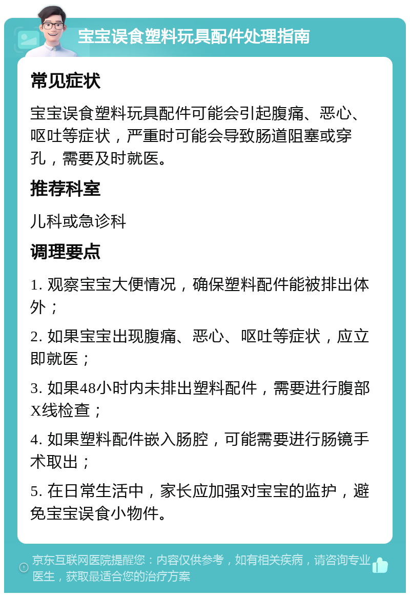 宝宝误食塑料玩具配件处理指南 常见症状 宝宝误食塑料玩具配件可能会引起腹痛、恶心、呕吐等症状，严重时可能会导致肠道阻塞或穿孔，需要及时就医。 推荐科室 儿科或急诊科 调理要点 1. 观察宝宝大便情况，确保塑料配件能被排出体外； 2. 如果宝宝出现腹痛、恶心、呕吐等症状，应立即就医； 3. 如果48小时内未排出塑料配件，需要进行腹部X线检查； 4. 如果塑料配件嵌入肠腔，可能需要进行肠镜手术取出； 5. 在日常生活中，家长应加强对宝宝的监护，避免宝宝误食小物件。