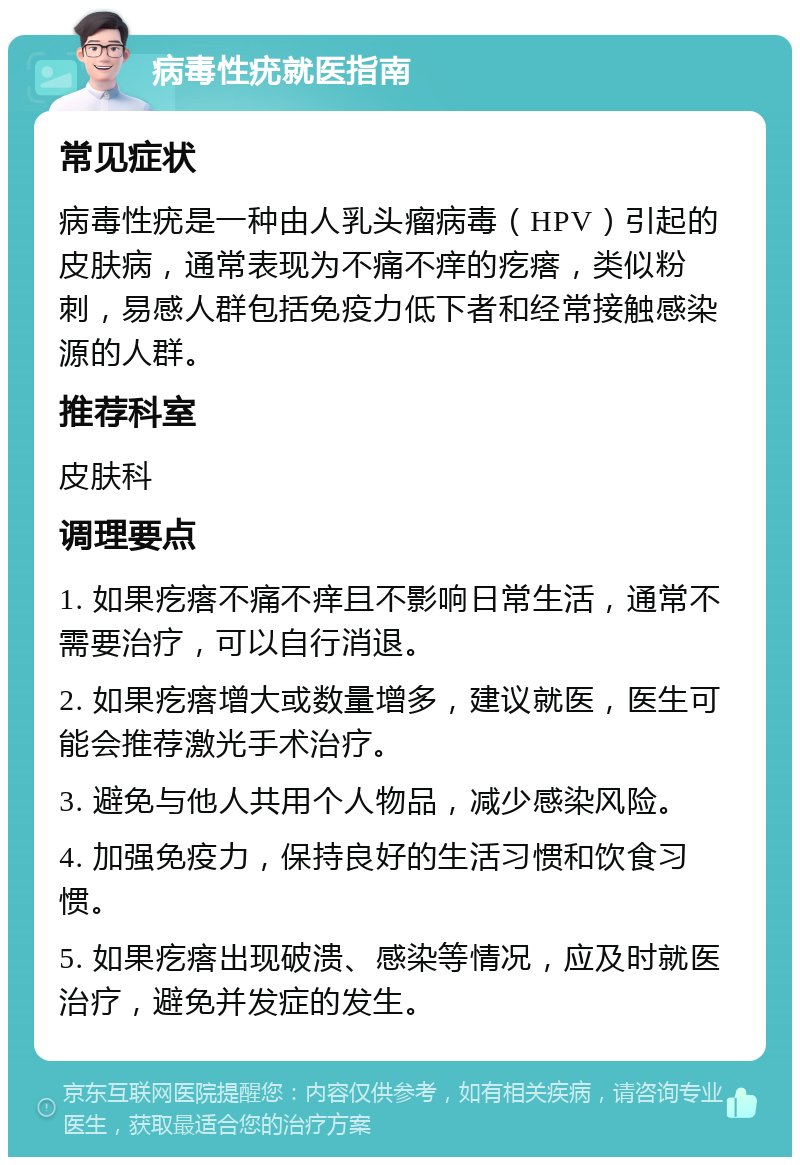 病毒性疣就医指南 常见症状 病毒性疣是一种由人乳头瘤病毒（HPV）引起的皮肤病，通常表现为不痛不痒的疙瘩，类似粉刺，易感人群包括免疫力低下者和经常接触感染源的人群。 推荐科室 皮肤科 调理要点 1. 如果疙瘩不痛不痒且不影响日常生活，通常不需要治疗，可以自行消退。 2. 如果疙瘩增大或数量增多，建议就医，医生可能会推荐激光手术治疗。 3. 避免与他人共用个人物品，减少感染风险。 4. 加强免疫力，保持良好的生活习惯和饮食习惯。 5. 如果疙瘩出现破溃、感染等情况，应及时就医治疗，避免并发症的发生。