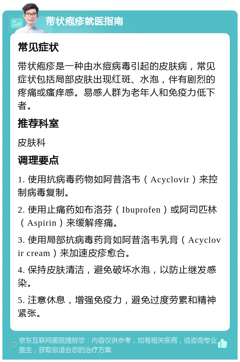 带状疱疹就医指南 常见症状 带状疱疹是一种由水痘病毒引起的皮肤病，常见症状包括局部皮肤出现红斑、水泡，伴有剧烈的疼痛或瘙痒感。易感人群为老年人和免疫力低下者。 推荐科室 皮肤科 调理要点 1. 使用抗病毒药物如阿昔洛韦（Acyclovir）来控制病毒复制。 2. 使用止痛药如布洛芬（Ibuprofen）或阿司匹林（Aspirin）来缓解疼痛。 3. 使用局部抗病毒药膏如阿昔洛韦乳膏（Acyclovir cream）来加速皮疹愈合。 4. 保持皮肤清洁，避免破坏水泡，以防止继发感染。 5. 注意休息，增强免疫力，避免过度劳累和精神紧张。