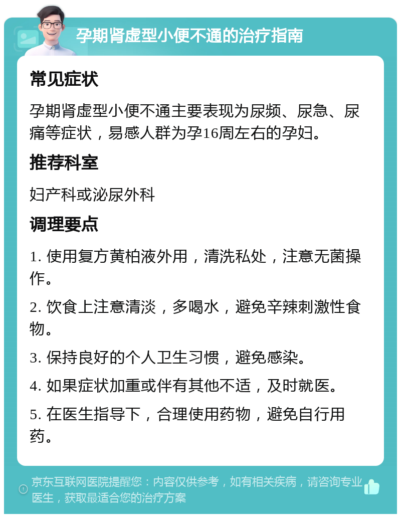 孕期肾虚型小便不通的治疗指南 常见症状 孕期肾虚型小便不通主要表现为尿频、尿急、尿痛等症状，易感人群为孕16周左右的孕妇。 推荐科室 妇产科或泌尿外科 调理要点 1. 使用复方黄柏液外用，清洗私处，注意无菌操作。 2. 饮食上注意清淡，多喝水，避免辛辣刺激性食物。 3. 保持良好的个人卫生习惯，避免感染。 4. 如果症状加重或伴有其他不适，及时就医。 5. 在医生指导下，合理使用药物，避免自行用药。