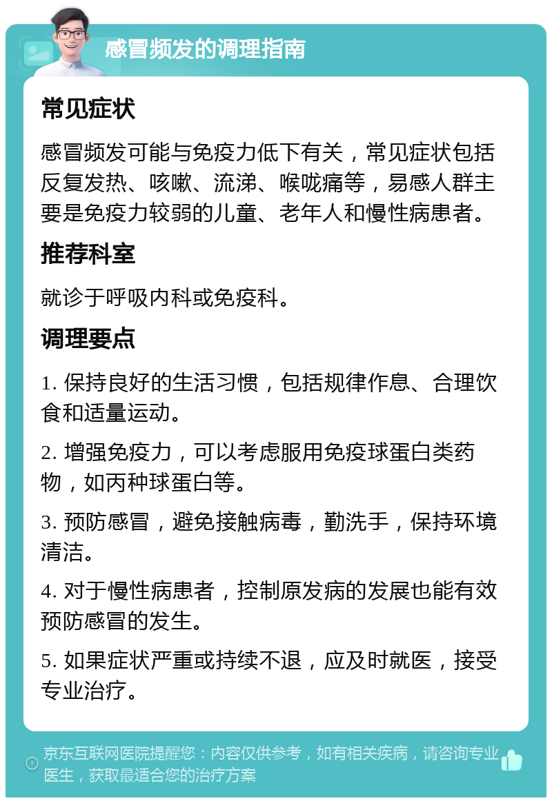 感冒频发的调理指南 常见症状 感冒频发可能与免疫力低下有关，常见症状包括反复发热、咳嗽、流涕、喉咙痛等，易感人群主要是免疫力较弱的儿童、老年人和慢性病患者。 推荐科室 就诊于呼吸内科或免疫科。 调理要点 1. 保持良好的生活习惯，包括规律作息、合理饮食和适量运动。 2. 增强免疫力，可以考虑服用免疫球蛋白类药物，如丙种球蛋白等。 3. 预防感冒，避免接触病毒，勤洗手，保持环境清洁。 4. 对于慢性病患者，控制原发病的发展也能有效预防感冒的发生。 5. 如果症状严重或持续不退，应及时就医，接受专业治疗。