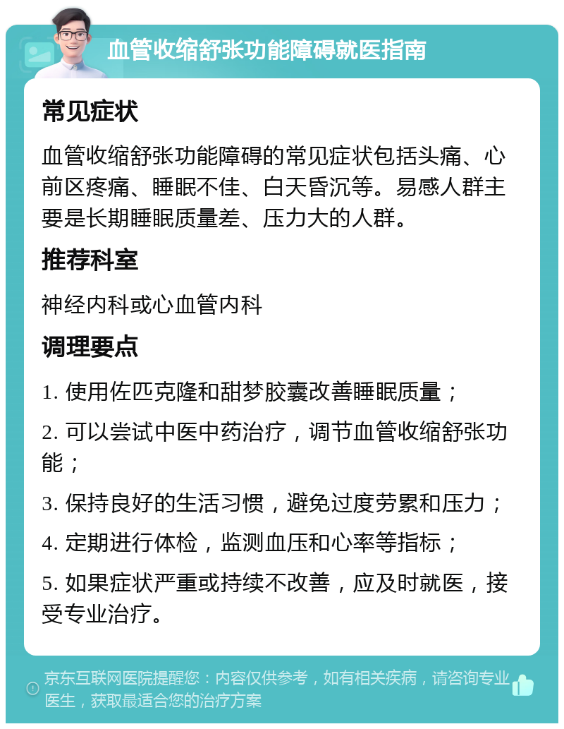 血管收缩舒张功能障碍就医指南 常见症状 血管收缩舒张功能障碍的常见症状包括头痛、心前区疼痛、睡眠不佳、白天昏沉等。易感人群主要是长期睡眠质量差、压力大的人群。 推荐科室 神经内科或心血管内科 调理要点 1. 使用佐匹克隆和甜梦胶囊改善睡眠质量； 2. 可以尝试中医中药治疗，调节血管收缩舒张功能； 3. 保持良好的生活习惯，避免过度劳累和压力； 4. 定期进行体检，监测血压和心率等指标； 5. 如果症状严重或持续不改善，应及时就医，接受专业治疗。