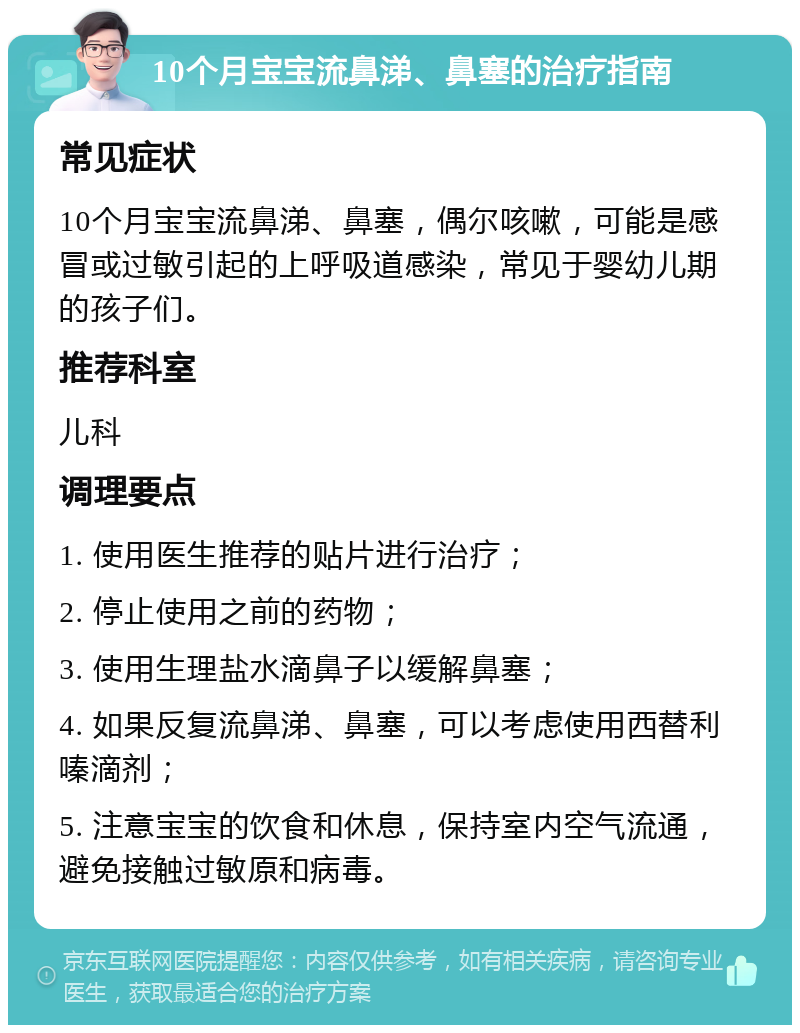 10个月宝宝流鼻涕、鼻塞的治疗指南 常见症状 10个月宝宝流鼻涕、鼻塞，偶尔咳嗽，可能是感冒或过敏引起的上呼吸道感染，常见于婴幼儿期的孩子们。 推荐科室 儿科 调理要点 1. 使用医生推荐的贴片进行治疗； 2. 停止使用之前的药物； 3. 使用生理盐水滴鼻子以缓解鼻塞； 4. 如果反复流鼻涕、鼻塞，可以考虑使用西替利嗪滴剂； 5. 注意宝宝的饮食和休息，保持室内空气流通，避免接触过敏原和病毒。