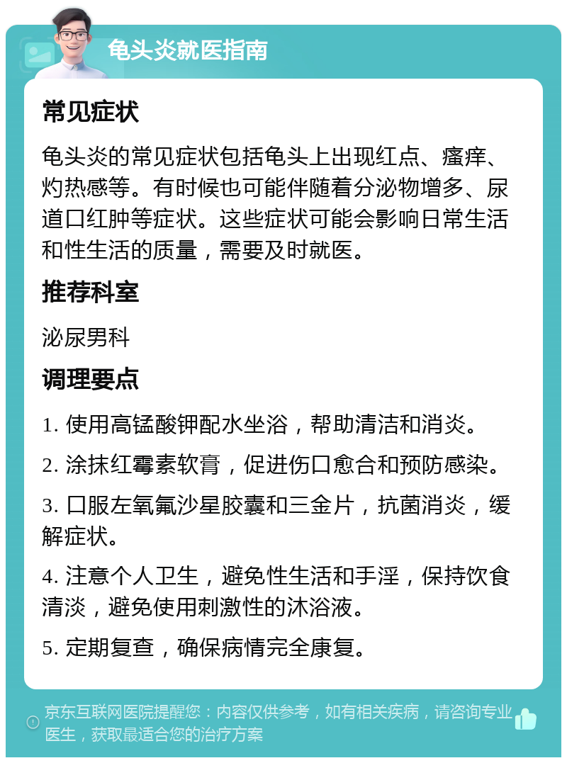 龟头炎就医指南 常见症状 龟头炎的常见症状包括龟头上出现红点、瘙痒、灼热感等。有时候也可能伴随着分泌物增多、尿道口红肿等症状。这些症状可能会影响日常生活和性生活的质量，需要及时就医。 推荐科室 泌尿男科 调理要点 1. 使用高锰酸钾配水坐浴，帮助清洁和消炎。 2. 涂抹红霉素软膏，促进伤口愈合和预防感染。 3. 口服左氧氟沙星胶囊和三金片，抗菌消炎，缓解症状。 4. 注意个人卫生，避免性生活和手淫，保持饮食清淡，避免使用刺激性的沐浴液。 5. 定期复查，确保病情完全康复。