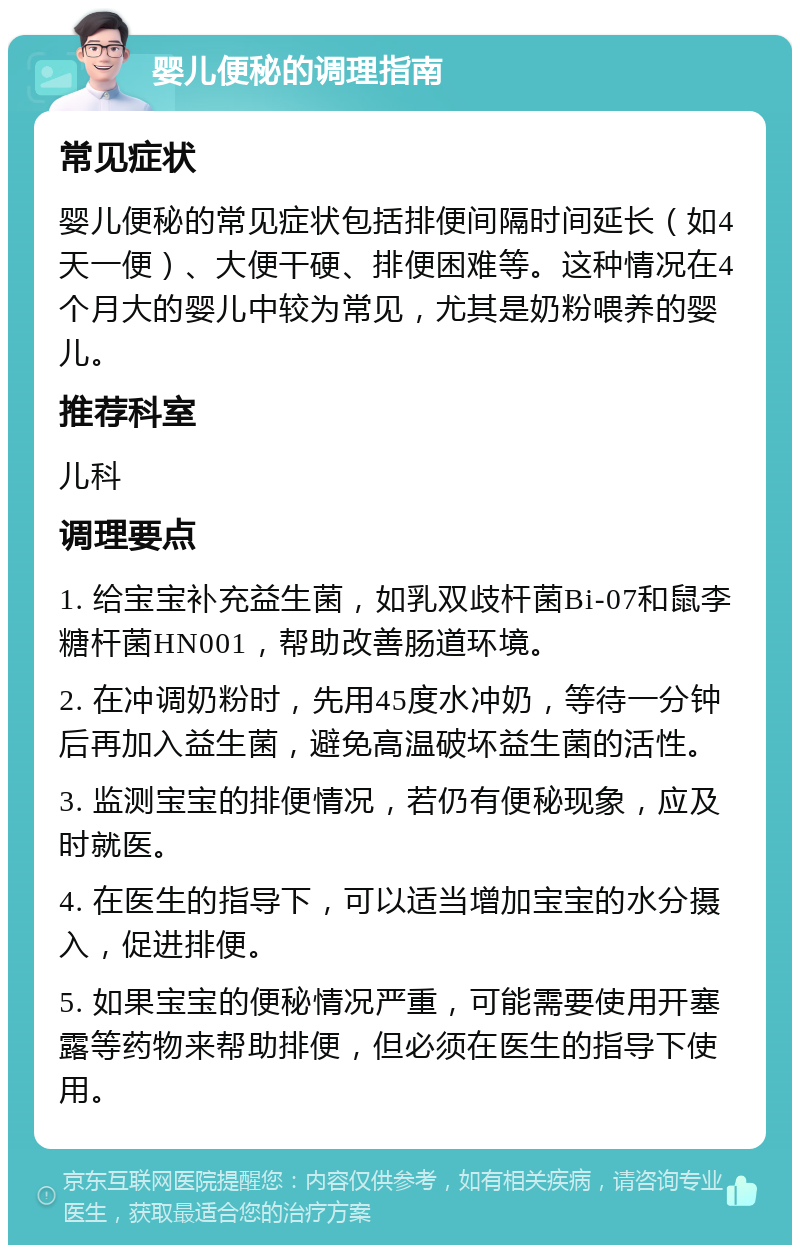 婴儿便秘的调理指南 常见症状 婴儿便秘的常见症状包括排便间隔时间延长（如4天一便）、大便干硬、排便困难等。这种情况在4个月大的婴儿中较为常见，尤其是奶粉喂养的婴儿。 推荐科室 儿科 调理要点 1. 给宝宝补充益生菌，如乳双歧杆菌Bi-07和鼠李糖杆菌HN001，帮助改善肠道环境。 2. 在冲调奶粉时，先用45度水冲奶，等待一分钟后再加入益生菌，避免高温破坏益生菌的活性。 3. 监测宝宝的排便情况，若仍有便秘现象，应及时就医。 4. 在医生的指导下，可以适当增加宝宝的水分摄入，促进排便。 5. 如果宝宝的便秘情况严重，可能需要使用开塞露等药物来帮助排便，但必须在医生的指导下使用。