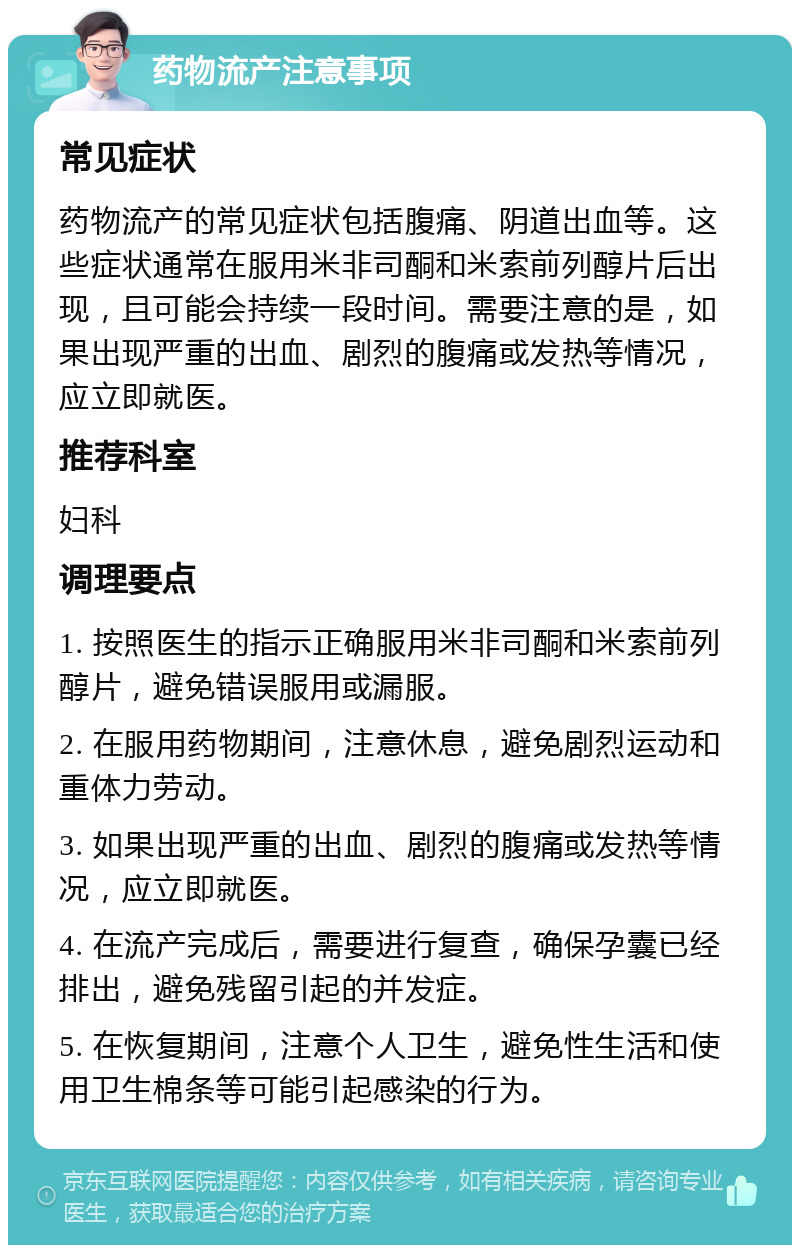 药物流产注意事项 常见症状 药物流产的常见症状包括腹痛、阴道出血等。这些症状通常在服用米非司酮和米索前列醇片后出现，且可能会持续一段时间。需要注意的是，如果出现严重的出血、剧烈的腹痛或发热等情况，应立即就医。 推荐科室 妇科 调理要点 1. 按照医生的指示正确服用米非司酮和米索前列醇片，避免错误服用或漏服。 2. 在服用药物期间，注意休息，避免剧烈运动和重体力劳动。 3. 如果出现严重的出血、剧烈的腹痛或发热等情况，应立即就医。 4. 在流产完成后，需要进行复查，确保孕囊已经排出，避免残留引起的并发症。 5. 在恢复期间，注意个人卫生，避免性生活和使用卫生棉条等可能引起感染的行为。