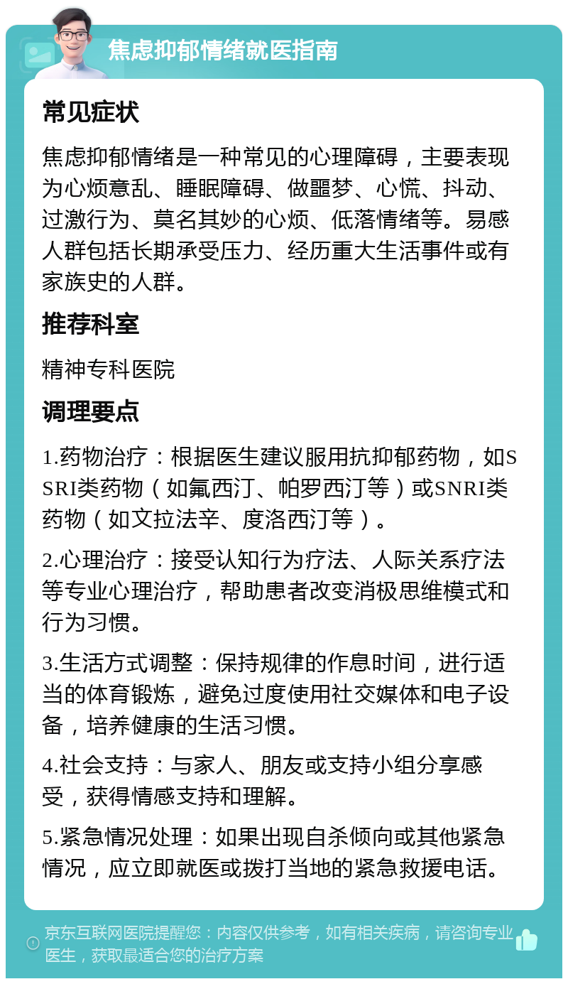 焦虑抑郁情绪就医指南 常见症状 焦虑抑郁情绪是一种常见的心理障碍，主要表现为心烦意乱、睡眠障碍、做噩梦、心慌、抖动、过激行为、莫名其妙的心烦、低落情绪等。易感人群包括长期承受压力、经历重大生活事件或有家族史的人群。 推荐科室 精神专科医院 调理要点 1.药物治疗：根据医生建议服用抗抑郁药物，如SSRI类药物（如氟西汀、帕罗西汀等）或SNRI类药物（如文拉法辛、度洛西汀等）。 2.心理治疗：接受认知行为疗法、人际关系疗法等专业心理治疗，帮助患者改变消极思维模式和行为习惯。 3.生活方式调整：保持规律的作息时间，进行适当的体育锻炼，避免过度使用社交媒体和电子设备，培养健康的生活习惯。 4.社会支持：与家人、朋友或支持小组分享感受，获得情感支持和理解。 5.紧急情况处理：如果出现自杀倾向或其他紧急情况，应立即就医或拨打当地的紧急救援电话。