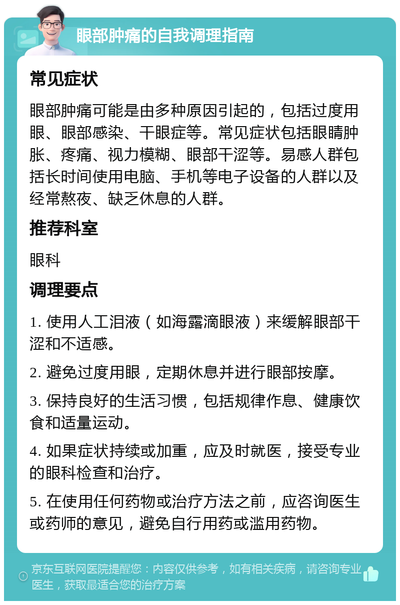 眼部肿痛的自我调理指南 常见症状 眼部肿痛可能是由多种原因引起的，包括过度用眼、眼部感染、干眼症等。常见症状包括眼睛肿胀、疼痛、视力模糊、眼部干涩等。易感人群包括长时间使用电脑、手机等电子设备的人群以及经常熬夜、缺乏休息的人群。 推荐科室 眼科 调理要点 1. 使用人工泪液（如海露滴眼液）来缓解眼部干涩和不适感。 2. 避免过度用眼，定期休息并进行眼部按摩。 3. 保持良好的生活习惯，包括规律作息、健康饮食和适量运动。 4. 如果症状持续或加重，应及时就医，接受专业的眼科检查和治疗。 5. 在使用任何药物或治疗方法之前，应咨询医生或药师的意见，避免自行用药或滥用药物。