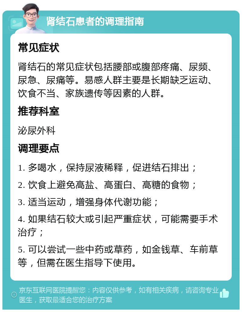 肾结石患者的调理指南 常见症状 肾结石的常见症状包括腰部或腹部疼痛、尿频、尿急、尿痛等。易感人群主要是长期缺乏运动、饮食不当、家族遗传等因素的人群。 推荐科室 泌尿外科 调理要点 1. 多喝水，保持尿液稀释，促进结石排出； 2. 饮食上避免高盐、高蛋白、高糖的食物； 3. 适当运动，增强身体代谢功能； 4. 如果结石较大或引起严重症状，可能需要手术治疗； 5. 可以尝试一些中药或草药，如金钱草、车前草等，但需在医生指导下使用。