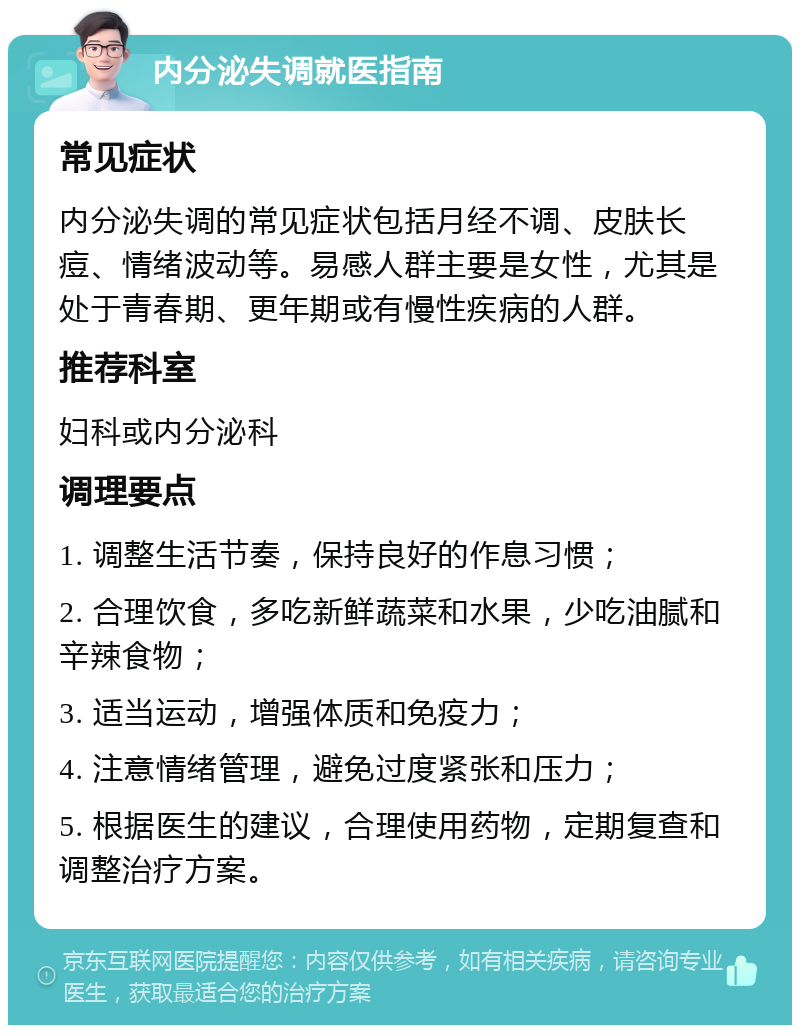 内分泌失调就医指南 常见症状 内分泌失调的常见症状包括月经不调、皮肤长痘、情绪波动等。易感人群主要是女性，尤其是处于青春期、更年期或有慢性疾病的人群。 推荐科室 妇科或内分泌科 调理要点 1. 调整生活节奏，保持良好的作息习惯； 2. 合理饮食，多吃新鲜蔬菜和水果，少吃油腻和辛辣食物； 3. 适当运动，增强体质和免疫力； 4. 注意情绪管理，避免过度紧张和压力； 5. 根据医生的建议，合理使用药物，定期复查和调整治疗方案。