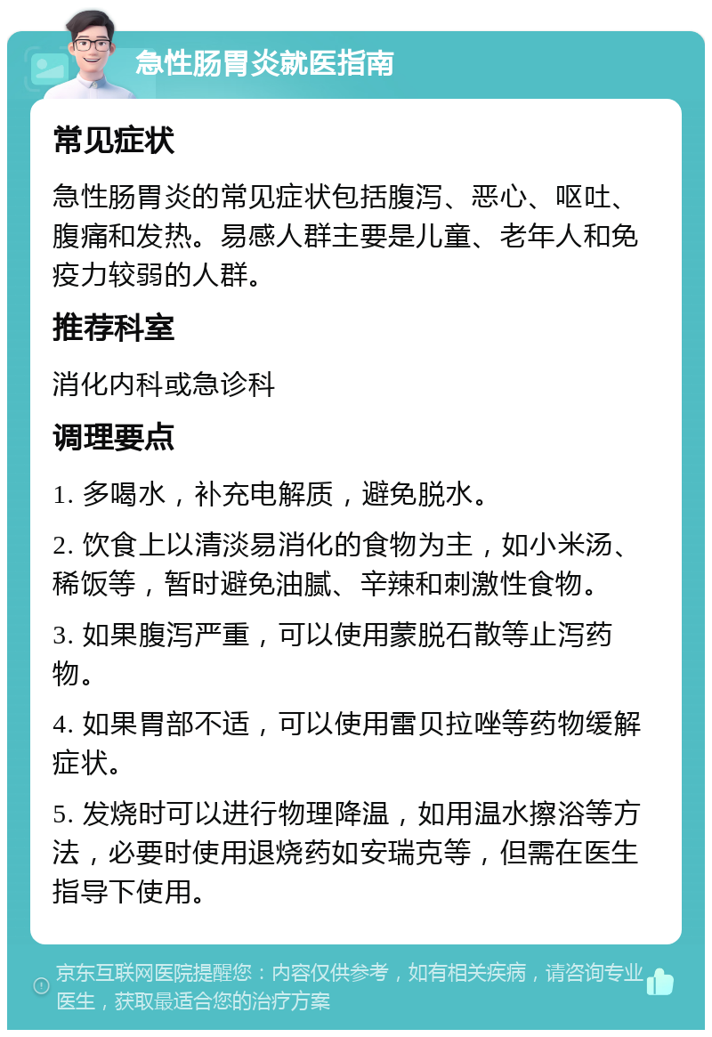 急性肠胃炎就医指南 常见症状 急性肠胃炎的常见症状包括腹泻、恶心、呕吐、腹痛和发热。易感人群主要是儿童、老年人和免疫力较弱的人群。 推荐科室 消化内科或急诊科 调理要点 1. 多喝水，补充电解质，避免脱水。 2. 饮食上以清淡易消化的食物为主，如小米汤、稀饭等，暂时避免油腻、辛辣和刺激性食物。 3. 如果腹泻严重，可以使用蒙脱石散等止泻药物。 4. 如果胃部不适，可以使用雷贝拉唑等药物缓解症状。 5. 发烧时可以进行物理降温，如用温水擦浴等方法，必要时使用退烧药如安瑞克等，但需在医生指导下使用。