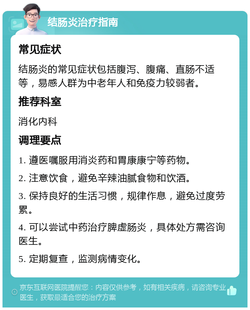 结肠炎治疗指南 常见症状 结肠炎的常见症状包括腹泻、腹痛、直肠不适等，易感人群为中老年人和免疫力较弱者。 推荐科室 消化内科 调理要点 1. 遵医嘱服用消炎药和胃康康宁等药物。 2. 注意饮食，避免辛辣油腻食物和饮酒。 3. 保持良好的生活习惯，规律作息，避免过度劳累。 4. 可以尝试中药治疗脾虚肠炎，具体处方需咨询医生。 5. 定期复查，监测病情变化。