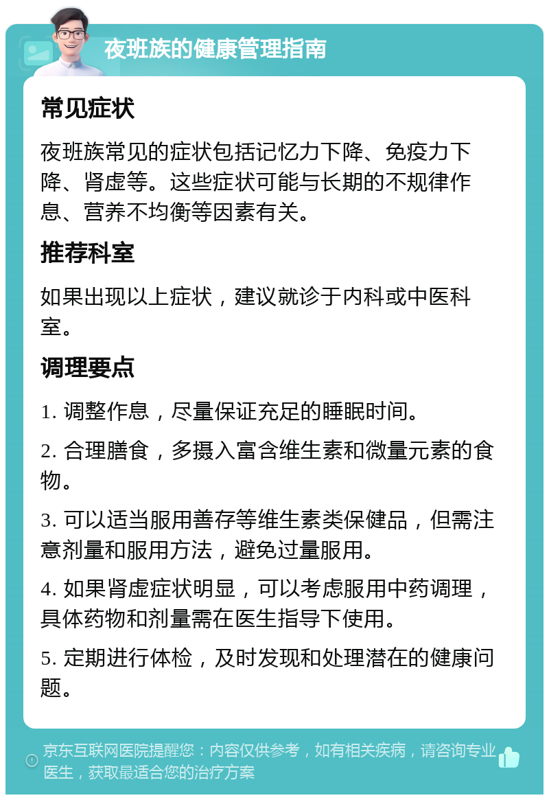 夜班族的健康管理指南 常见症状 夜班族常见的症状包括记忆力下降、免疫力下降、肾虚等。这些症状可能与长期的不规律作息、营养不均衡等因素有关。 推荐科室 如果出现以上症状，建议就诊于内科或中医科室。 调理要点 1. 调整作息，尽量保证充足的睡眠时间。 2. 合理膳食，多摄入富含维生素和微量元素的食物。 3. 可以适当服用善存等维生素类保健品，但需注意剂量和服用方法，避免过量服用。 4. 如果肾虚症状明显，可以考虑服用中药调理，具体药物和剂量需在医生指导下使用。 5. 定期进行体检，及时发现和处理潜在的健康问题。