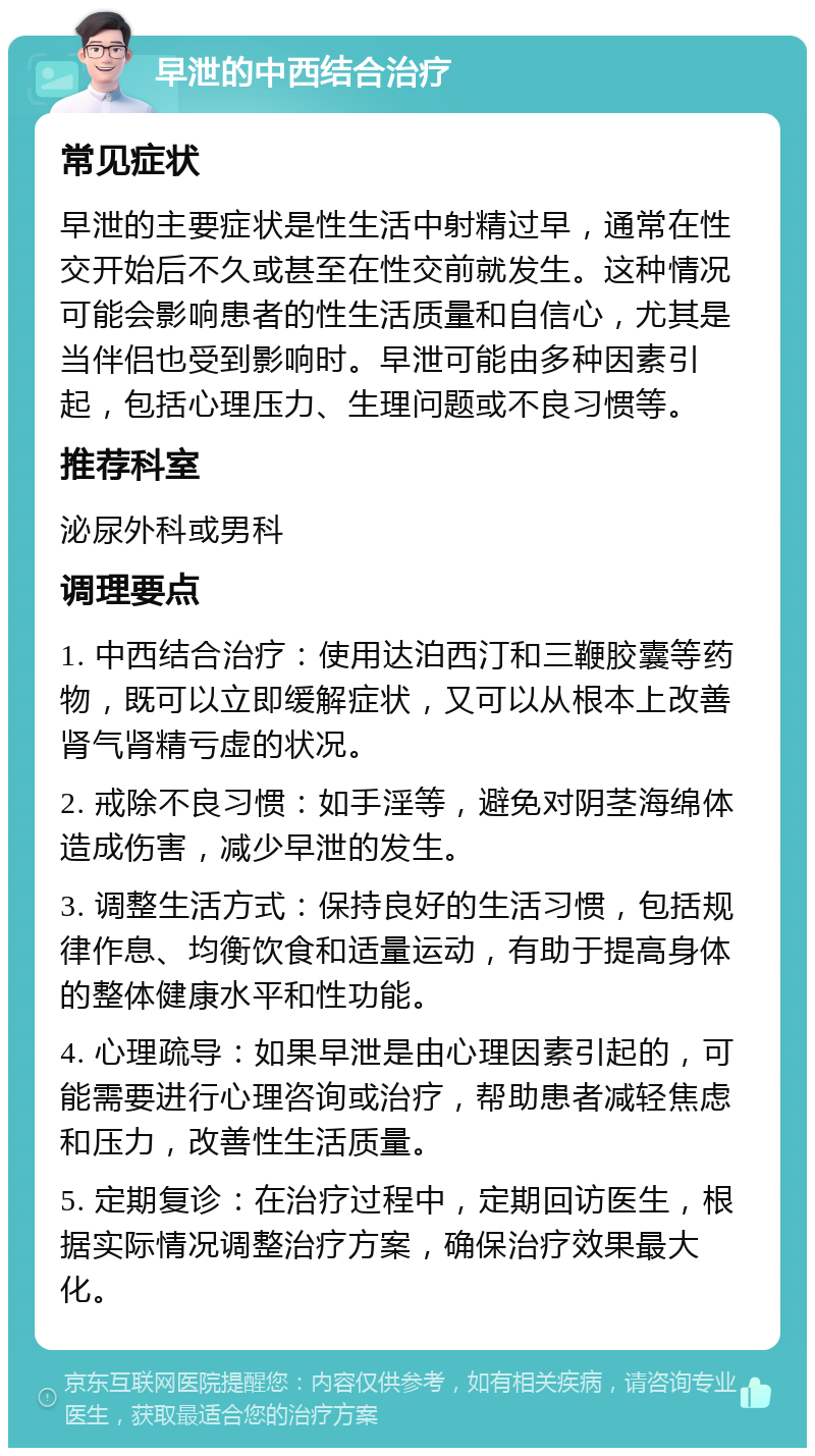 早泄的中西结合治疗 常见症状 早泄的主要症状是性生活中射精过早，通常在性交开始后不久或甚至在性交前就发生。这种情况可能会影响患者的性生活质量和自信心，尤其是当伴侣也受到影响时。早泄可能由多种因素引起，包括心理压力、生理问题或不良习惯等。 推荐科室 泌尿外科或男科 调理要点 1. 中西结合治疗：使用达泊西汀和三鞭胶囊等药物，既可以立即缓解症状，又可以从根本上改善肾气肾精亏虚的状况。 2. 戒除不良习惯：如手淫等，避免对阴茎海绵体造成伤害，减少早泄的发生。 3. 调整生活方式：保持良好的生活习惯，包括规律作息、均衡饮食和适量运动，有助于提高身体的整体健康水平和性功能。 4. 心理疏导：如果早泄是由心理因素引起的，可能需要进行心理咨询或治疗，帮助患者减轻焦虑和压力，改善性生活质量。 5. 定期复诊：在治疗过程中，定期回访医生，根据实际情况调整治疗方案，确保治疗效果最大化。