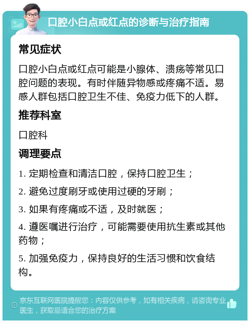 口腔小白点或红点的诊断与治疗指南 常见症状 口腔小白点或红点可能是小腺体、溃疡等常见口腔问题的表现。有时伴随异物感或疼痛不适。易感人群包括口腔卫生不佳、免疫力低下的人群。 推荐科室 口腔科 调理要点 1. 定期检查和清洁口腔，保持口腔卫生； 2. 避免过度刷牙或使用过硬的牙刷； 3. 如果有疼痛或不适，及时就医； 4. 遵医嘱进行治疗，可能需要使用抗生素或其他药物； 5. 加强免疫力，保持良好的生活习惯和饮食结构。