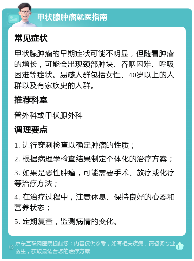 甲状腺肿瘤就医指南 常见症状 甲状腺肿瘤的早期症状可能不明显，但随着肿瘤的增长，可能会出现颈部肿块、吞咽困难、呼吸困难等症状。易感人群包括女性、40岁以上的人群以及有家族史的人群。 推荐科室 普外科或甲状腺外科 调理要点 1. 进行穿刺检查以确定肿瘤的性质； 2. 根据病理学检查结果制定个体化的治疗方案； 3. 如果是恶性肿瘤，可能需要手术、放疗或化疗等治疗方法； 4. 在治疗过程中，注意休息、保持良好的心态和营养状态； 5. 定期复查，监测病情的变化。