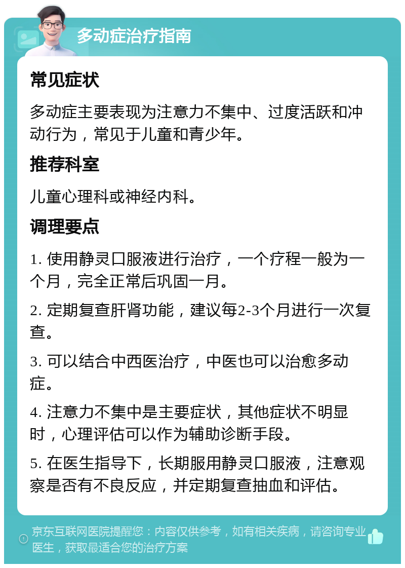 多动症治疗指南 常见症状 多动症主要表现为注意力不集中、过度活跃和冲动行为，常见于儿童和青少年。 推荐科室 儿童心理科或神经内科。 调理要点 1. 使用静灵口服液进行治疗，一个疗程一般为一个月，完全正常后巩固一月。 2. 定期复查肝肾功能，建议每2-3个月进行一次复查。 3. 可以结合中西医治疗，中医也可以治愈多动症。 4. 注意力不集中是主要症状，其他症状不明显时，心理评估可以作为辅助诊断手段。 5. 在医生指导下，长期服用静灵口服液，注意观察是否有不良反应，并定期复查抽血和评估。