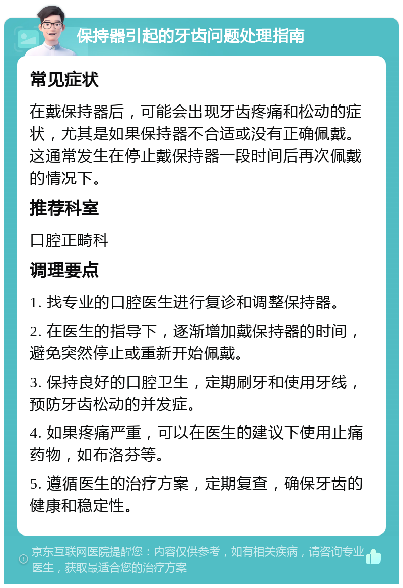 保持器引起的牙齿问题处理指南 常见症状 在戴保持器后，可能会出现牙齿疼痛和松动的症状，尤其是如果保持器不合适或没有正确佩戴。这通常发生在停止戴保持器一段时间后再次佩戴的情况下。 推荐科室 口腔正畸科 调理要点 1. 找专业的口腔医生进行复诊和调整保持器。 2. 在医生的指导下，逐渐增加戴保持器的时间，避免突然停止或重新开始佩戴。 3. 保持良好的口腔卫生，定期刷牙和使用牙线，预防牙齿松动的并发症。 4. 如果疼痛严重，可以在医生的建议下使用止痛药物，如布洛芬等。 5. 遵循医生的治疗方案，定期复查，确保牙齿的健康和稳定性。