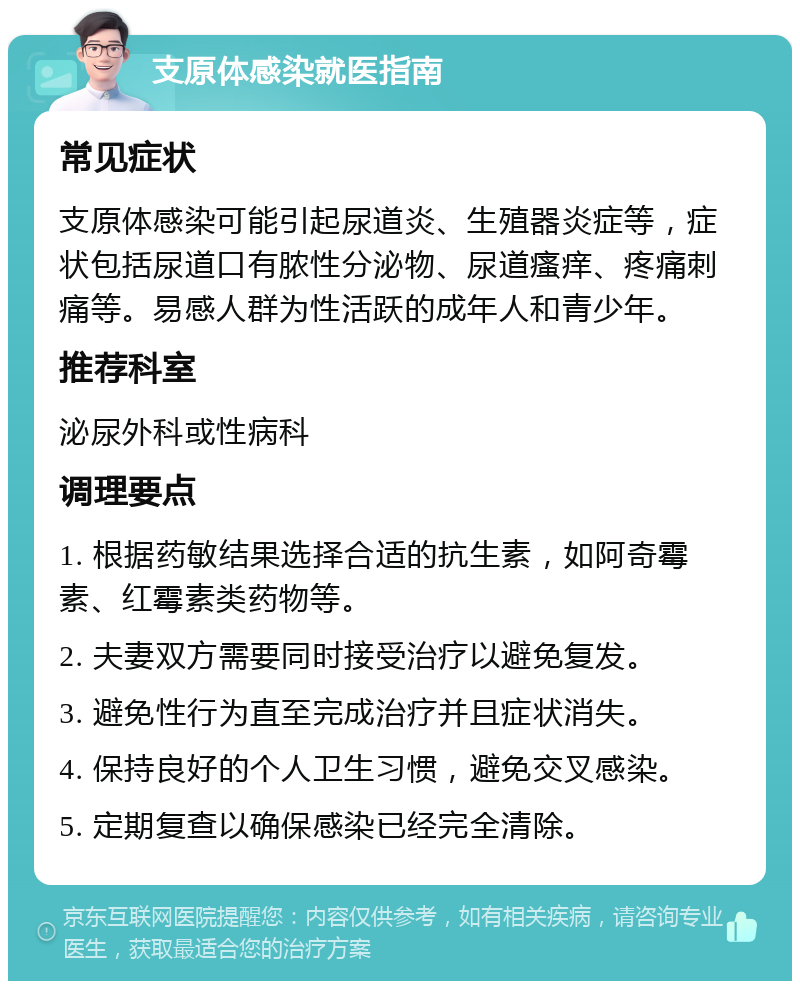 支原体感染就医指南 常见症状 支原体感染可能引起尿道炎、生殖器炎症等，症状包括尿道口有脓性分泌物、尿道瘙痒、疼痛刺痛等。易感人群为性活跃的成年人和青少年。 推荐科室 泌尿外科或性病科 调理要点 1. 根据药敏结果选择合适的抗生素，如阿奇霉素、红霉素类药物等。 2. 夫妻双方需要同时接受治疗以避免复发。 3. 避免性行为直至完成治疗并且症状消失。 4. 保持良好的个人卫生习惯，避免交叉感染。 5. 定期复查以确保感染已经完全清除。