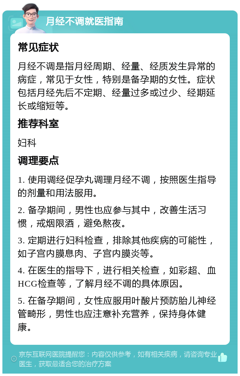 月经不调就医指南 常见症状 月经不调是指月经周期、经量、经质发生异常的病症，常见于女性，特别是备孕期的女性。症状包括月经先后不定期、经量过多或过少、经期延长或缩短等。 推荐科室 妇科 调理要点 1. 使用调经促孕丸调理月经不调，按照医生指导的剂量和用法服用。 2. 备孕期间，男性也应参与其中，改善生活习惯，戒烟限酒，避免熬夜。 3. 定期进行妇科检查，排除其他疾病的可能性，如子宫内膜息肉、子宫内膜炎等。 4. 在医生的指导下，进行相关检查，如彩超、血HCG检查等，了解月经不调的具体原因。 5. 在备孕期间，女性应服用叶酸片预防胎儿神经管畸形，男性也应注意补充营养，保持身体健康。