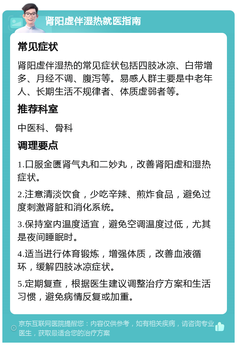 肾阳虚伴湿热就医指南 常见症状 肾阳虚伴湿热的常见症状包括四肢冰凉、白带增多、月经不调、腹泻等。易感人群主要是中老年人、长期生活不规律者、体质虚弱者等。 推荐科室 中医科、骨科 调理要点 1.口服金匮肾气丸和二妙丸，改善肾阳虚和湿热症状。 2.注意清淡饮食，少吃辛辣、煎炸食品，避免过度刺激肾脏和消化系统。 3.保持室内温度适宜，避免空调温度过低，尤其是夜间睡眠时。 4.适当进行体育锻炼，增强体质，改善血液循环，缓解四肢冰凉症状。 5.定期复查，根据医生建议调整治疗方案和生活习惯，避免病情反复或加重。